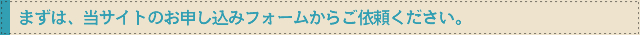 まずは、当サイトのお申し込みフォームからご依頼ください。