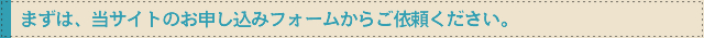 まずは、当サイトのお申し込みフォームからご依頼ください。